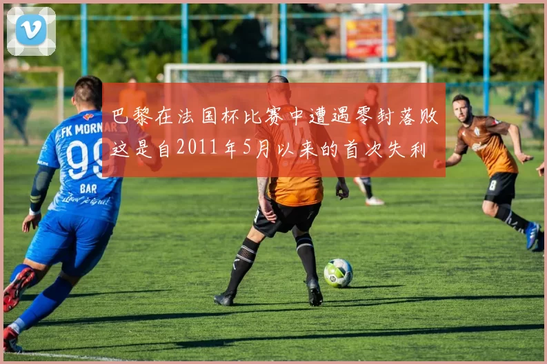 巴黎在法国杯比赛中遭遇零封落败这是自2011年5月以来的首次失利