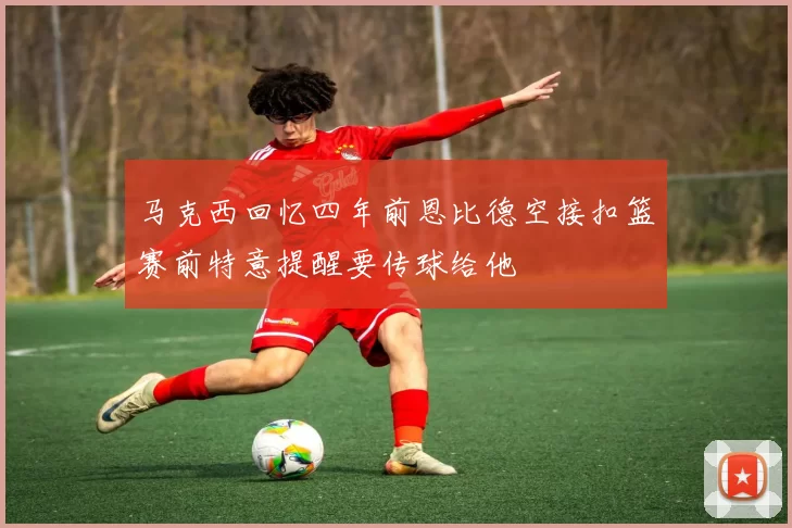 马克西回忆四年前恩比德空接扣篮赛前特意提醒要传球给他