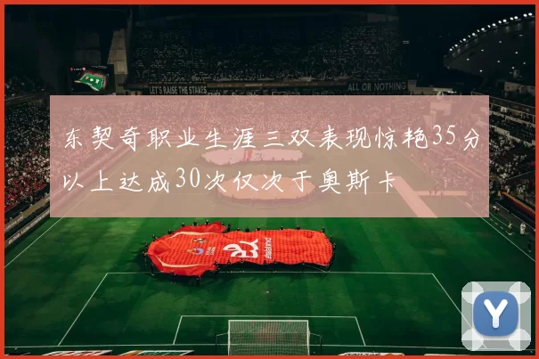 东契奇职业生涯三双表现惊艳35分以上达成30次仅次于奥斯卡