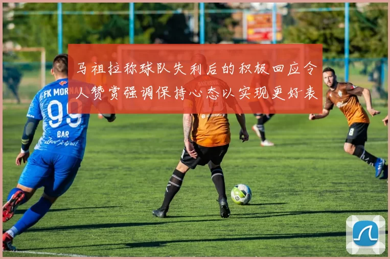 马祖拉称球队失利后的积极回应令人赞赏强调保持心态以实现更好表现