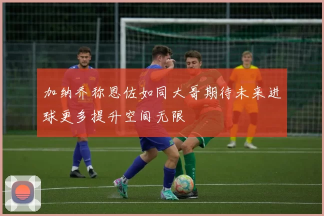 加纳乔称恩佐如同大哥期待未来进球更多提升空间无限
