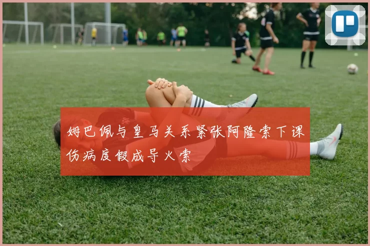 姆巴佩与皇马关系紧张阿隆索下课伤病度假成导火索