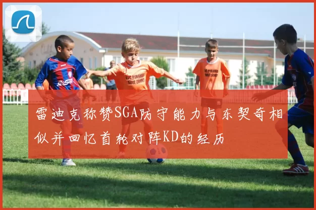 雷迪克称赞SGA防守能力与东契奇相似并回忆首轮对阵KD的经历