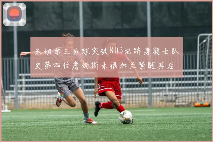 米切尔三分球突破803记跻身骑士队史第四位詹姆斯乐福加兰紧随其后