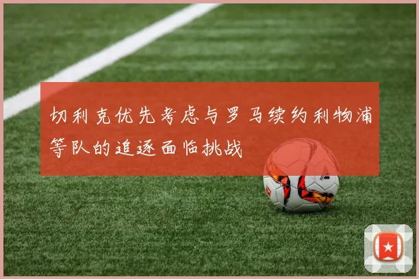 切利克优先考虑与罗马续约利物浦等队的追逐面临挑战