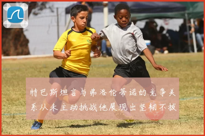 特巴斯坦言与弗洛伦蒂诺的竞争关系从未主动挑战他展现出坚韧不拔的精神
