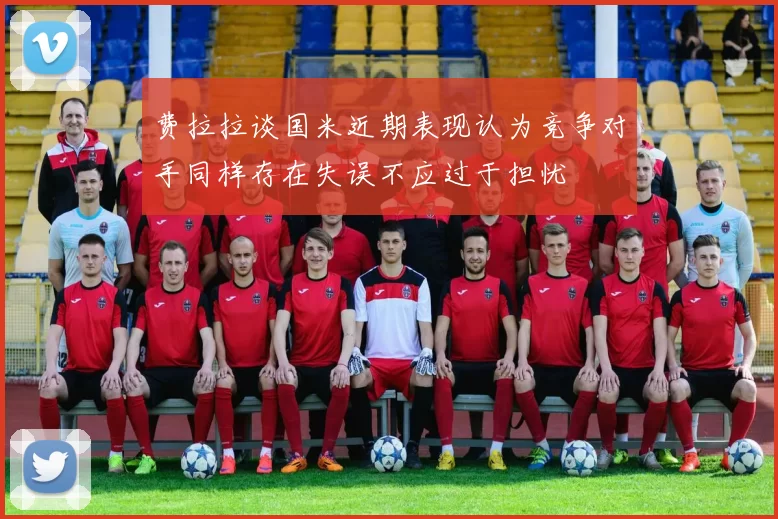 费拉拉谈国米近期表现认为竞争对手同样存在失误不应过于担忧