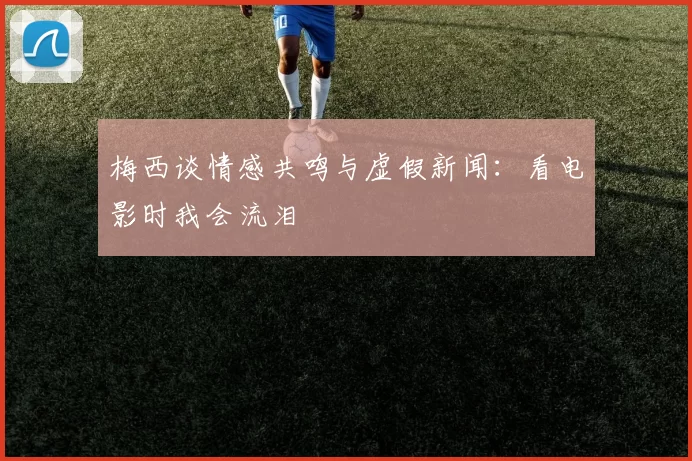 梅西谈情感共鸣与虚假新闻：看电影时我会流泪