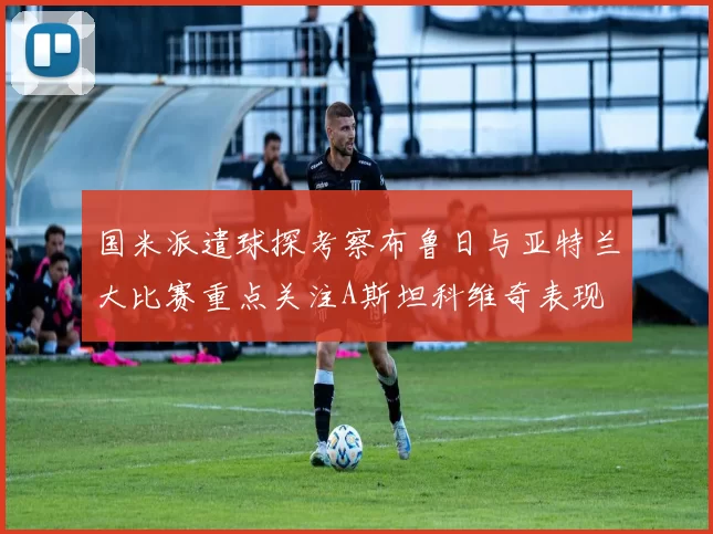 国米派遣球探考察布鲁日与亚特兰大比赛重点关注A斯坦科维奇表现