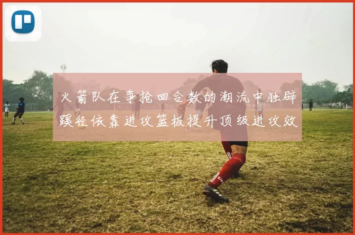 火箭队在争抢回合数的潮流中独辟蹊径依靠进攻篮板提升顶级进攻效率